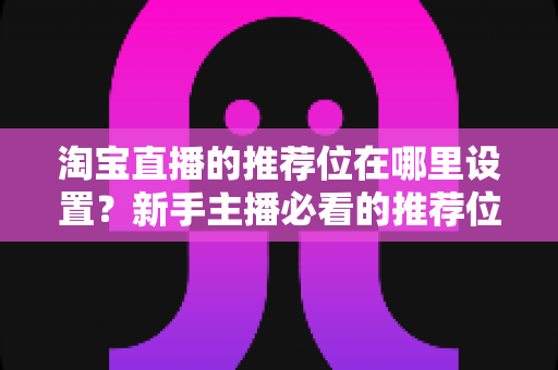 淘宝直播的推荐位在哪里设置？新手主播必看的推荐位设置技巧与运营全攻略