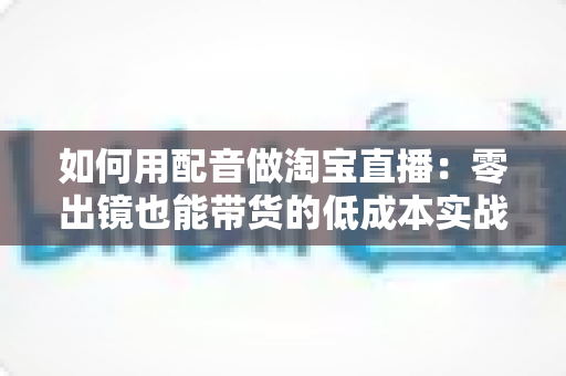 如何用配音做淘宝直播：零出镜也能带货的低成本实战全攻略