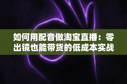 如何用配音做淘宝直播：零出镜也能带货的低成本实战全攻略