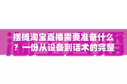摆摊淘宝直播需要准备什么？一份从设备到话术的完整地摊直播带货实战清单