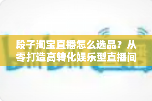 段子淘宝直播怎么选品?从零打造高转化娱乐型直播间的选品实战指南 段子淘宝直播怎么选品?从零打造高转化娱乐型直播间的选品实战指南