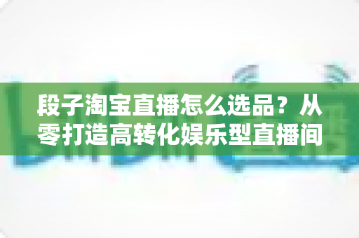 段子淘宝直播怎么选品?从零打造高转化娱乐型直播间的选品实战指南 段子淘宝直播怎么选品?从零打造高转化娱乐型直播间的选品实战指南