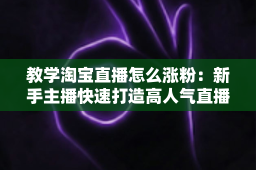 教学淘宝直播怎么涨粉:新手主播快速打造高人气直播间的实战秘籍 教学淘宝直播怎么涨粉:新手主播快速打造高人气直播间的实战秘籍