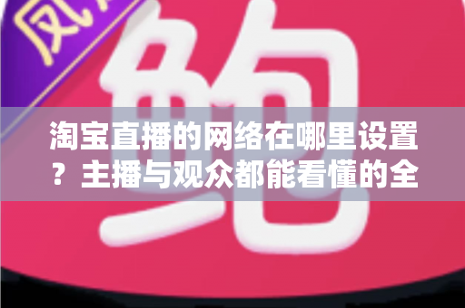 淘宝直播的网络在哪里设置？主播与观众都能看懂的全流程网络配置指南