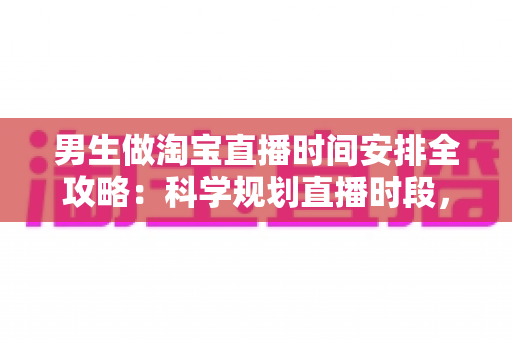 男生做淘宝直播时间安排全攻略:科学规划直播时段,快速提升人气与转化的实用指南 男生做淘宝直播时间安排全攻略:科学规划直播时段,快速提升人气与转化的实用指南