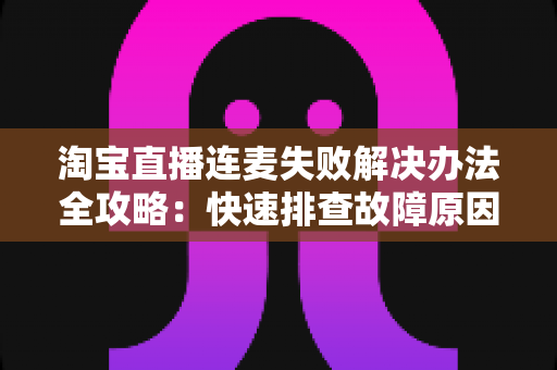 淘宝直播连麦失败解决办法全攻略：快速排查故障原因，轻松恢复顺畅互动直播