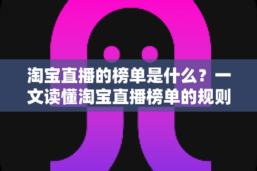 淘宝直播的榜单是什么？一文读懂淘宝直播榜单的规则、类型与实战价值