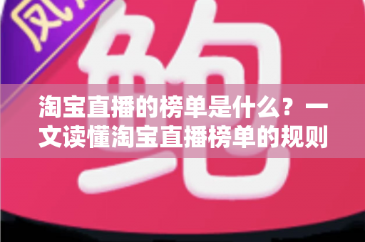 淘宝直播的榜单是什么？一文读懂淘宝直播榜单的规则、类型与实战价值