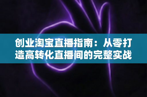 创业淘宝直播指南:从零打造高转化直播间的完整实战攻略 创业淘宝直播指南:从零打造高转化直播间的完整实战攻略