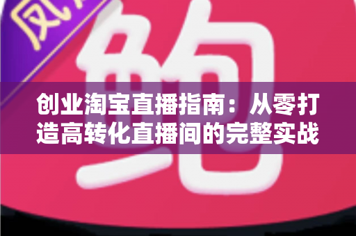 创业淘宝直播指南:从零打造高转化直播间的完整实战攻略 创业淘宝直播指南:从零打造高转化直播间的完整实战攻略