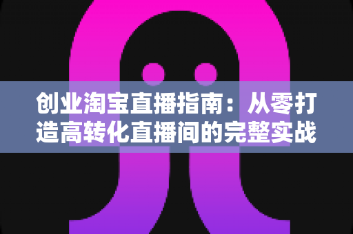 创业淘宝直播指南:从零打造高转化直播间的完整实战攻略 创业淘宝直播指南:从零打造高转化直播间的完整实战攻略