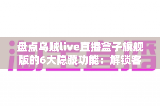 盘点乌贼live直播盒子旗舰版的6大隐藏功能：解锁客厅大屏的进阶玩法全攻略