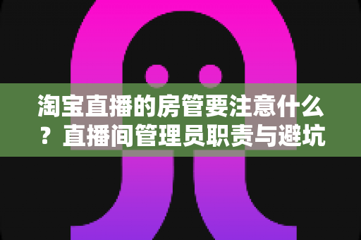 淘宝直播的房管要注意什么?直播间管理员职责与避坑指南全解析 淘宝直播的房管要注意什么?直播间管理员职责与避坑指南全解析