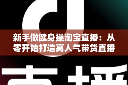 新手做健身操淘宝直播:从零开始打造高人气带货直播间的完整指南 新手做健身操淘宝直播:从零开始打造高人气带货直播间的完整指南