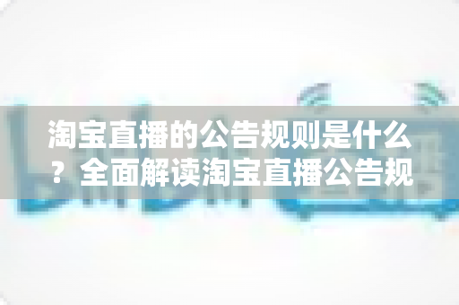 淘宝直播的公告规则是什么?全面解读淘宝直播公告规范与运营指南 淘宝直播的公告规则是什么?全面解读淘宝直播公告规范与运营指南