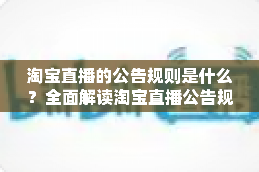 淘宝直播的公告规则是什么?全面解读淘宝直播公告规范与运营指南 淘宝直播的公告规则是什么?全面解读淘宝直播公告规范与运营指南