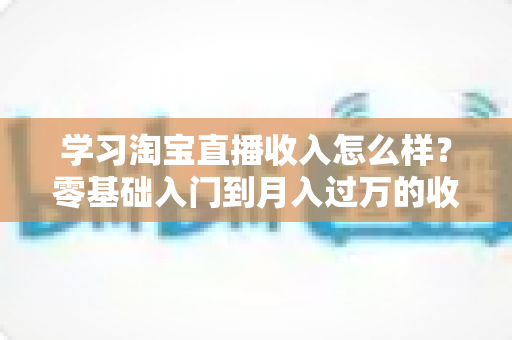 学习淘宝直播收入怎么样？零基础入门到月入过万的收益全景解析