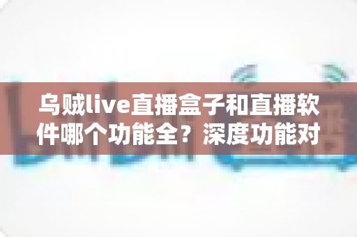 乌贼live直播盒子和直播软件哪个功能全?深度功能对比与选购指南一次搞懂 乌贼live直播盒子和直播软件哪个功能全?深度功能对比与选购指南一次搞懂