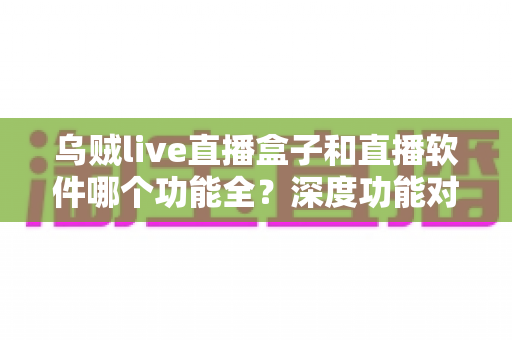 乌贼live直播盒子和直播软件哪个功能全？深度功能对比与选购指南一次搞懂
