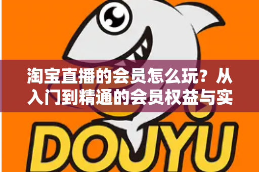 淘宝直播的会员怎么玩?从入门到精通的会员权益与实战攻略全解析 淘宝直播的会员怎么玩?从入门到精通的会员权益与实战攻略全解析