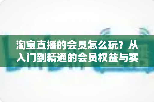 淘宝直播的会员怎么玩?从入门到精通的会员权益与实战攻略全解析 淘宝直播的会员怎么玩?从入门到精通的会员权益与实战攻略全解析