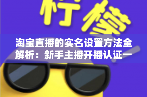 淘宝直播的实名设置方法全解析:新手主播开播认证一站式指南 淘宝直播的实名设置方法全解析:新手主播开播认证一站式指南