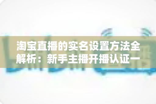 淘宝直播的实名设置方法全解析:新手主播开播认证一站式指南 淘宝直播的实名设置方法全解析:新手主播开播认证一站式指南