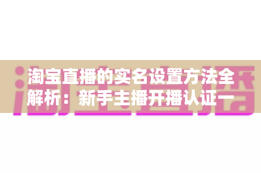 淘宝直播的实名设置方法全解析:新手主播开播认证一站式指南 淘宝直播的实名设置方法全解析:新手主播开播认证一站式指南