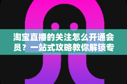 淘宝直播的关注怎么开通会员?一站式攻略教你解锁专属粉丝权益与省钱福利 淘宝直播的关注怎么开通会员?一站式攻略教你解锁专属粉丝权益与省钱福利