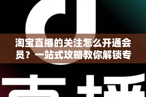 淘宝直播的关注怎么开通会员?一站式攻略教你解锁专属粉丝权益与省钱福利 淘宝直播的关注怎么开通会员?一站式攻略教你解锁专属粉丝权益与省钱福利