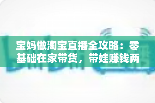 宝妈做淘宝直播全攻略：零基础在家带货，带娃赚钱两不误的实现路径
