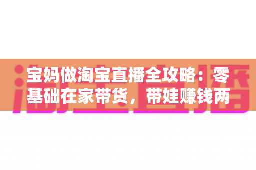 宝妈做淘宝直播全攻略：零基础在家带货，带娃赚钱两不误的实现路径