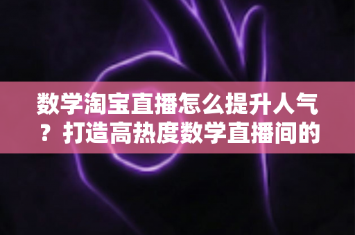 数学淘宝直播怎么提升人气？打造高热度数学直播间的全流程实战指南