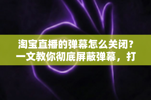 淘宝直播的弹幕怎么关闭?一文教你彻底屏蔽弹幕,打造清爽沉浸式的购物直播观看体验 淘宝直播的弹幕怎么关闭?一文教你彻底屏蔽弹幕,打造清爽沉浸式的购物直播观看体验