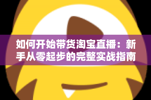 如何开始带货淘宝直播：新手从零起步的完整实战指南