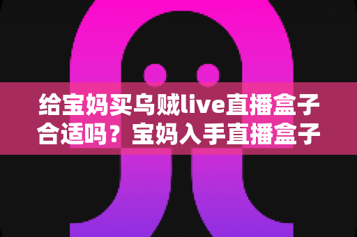 给宝妈买乌贼live直播盒子合适吗?宝妈入手直播盒子前的利弊分析与选购避坑指南 给宝妈买乌贼live直播盒子合适吗?宝妈入手直播盒子前的利弊分析与选购避坑指南