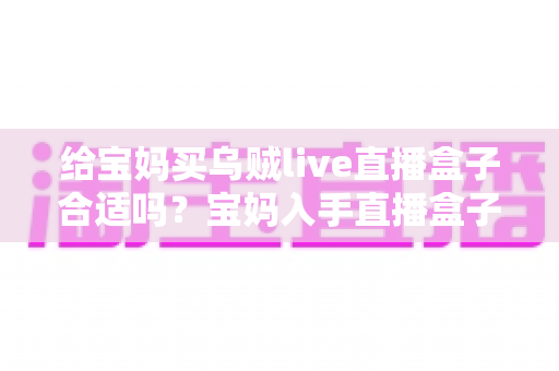 给宝妈买乌贼live直播盒子合适吗?宝妈入手直播盒子前的利弊分析与选购避坑指南 给宝妈买乌贼live直播盒子合适吗?宝妈入手直播盒子前的利弊分析与选购避坑指南