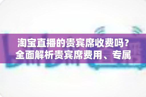 淘宝直播的贵宾席收费吗？全面解析贵宾席费用、专属权益与开通指南