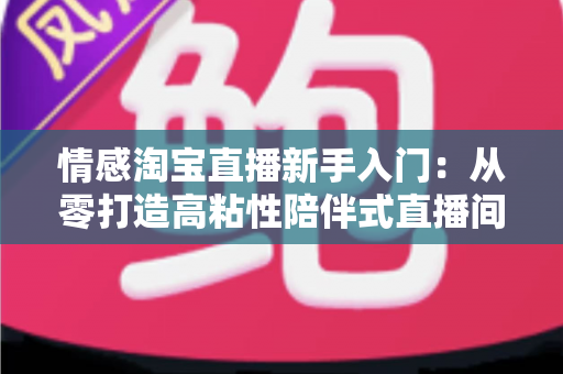 情感淘宝直播新手入门:从零打造高粘性陪伴式直播间的实战指南 情感淘宝直播新手入门:从零打造高粘性陪伴式直播间的实战指南