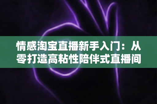 情感淘宝直播新手入门：从零打造高粘性陪伴式直播间的实战指南