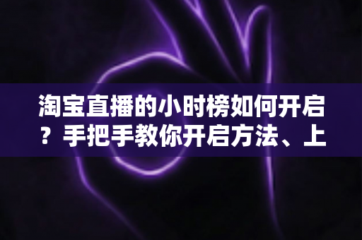 淘宝直播的小时榜如何开启?手把手教你开启方法、上榜规则与冲榜技巧全攻略 淘宝直播的小时榜如何开启?手把手教你开启方法、上榜规则与冲榜技巧全攻略