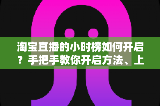淘宝直播的小时榜如何开启?手把手教你开启方法、上榜规则与冲榜技巧全攻略 淘宝直播的小时榜如何开启?手把手教你开启方法、上榜规则与冲榜技巧全攻略