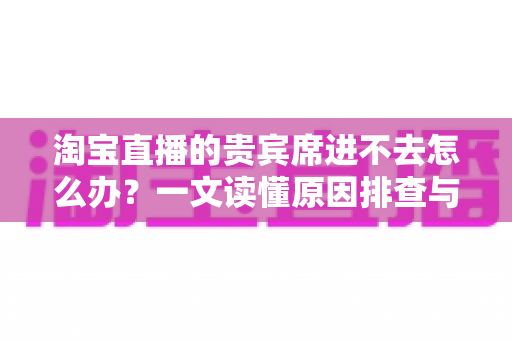 淘宝直播的贵宾席进不去怎么办?一文读懂原因排查与高效解决技巧 淘宝直播的贵宾席进不去怎么办?一文读懂原因排查与高效解决技巧