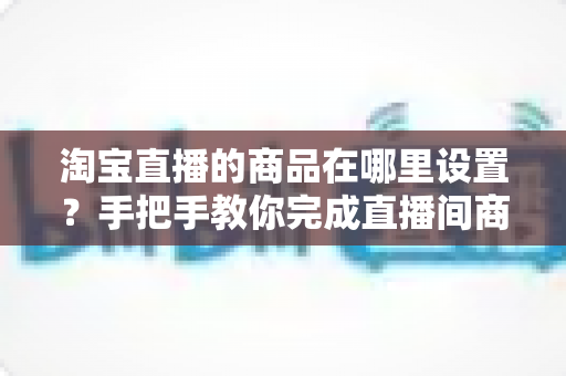淘宝直播的商品在哪里设置?手把手教你完成直播间商品设置与上架全流程 淘宝直播的商品在哪里设置?手把手教你完成直播间商品设置与上架全流程