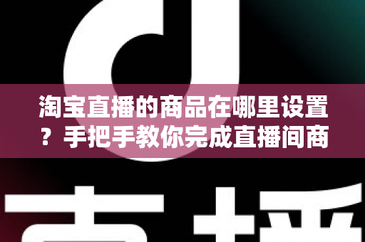 淘宝直播的商品在哪里设置?手把手教你完成直播间商品设置与上架全流程 淘宝直播的商品在哪里设置?手把手教你完成直播间商品设置与上架全流程