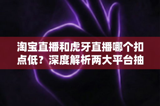 淘宝直播和虎牙直播哪个扣点低?深度解析两大平台抽成规则与最优选择策略 淘宝直播和虎牙直播哪个扣点低?深度解析两大平台抽成规则与最优选择策略
