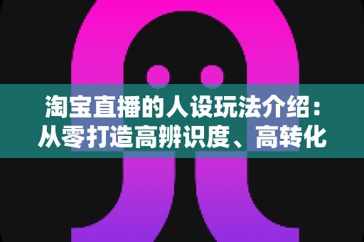 淘宝直播的人设玩法介绍：从零打造高辨识度、高转化主播人设的实战全攻略