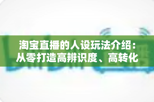 淘宝直播的人设玩法介绍：从零打造高辨识度、高转化主播人设的实战全攻略