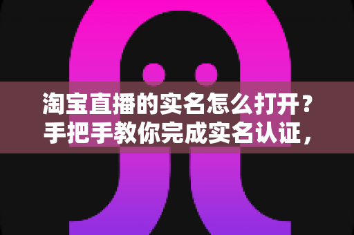 淘宝直播的实名怎么打开？手把手教你完成实名认证，轻松开启直播购物与带货之旅