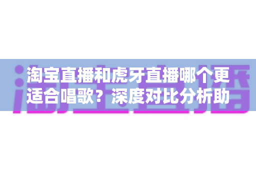 淘宝直播和虎牙直播哪个更适合唱歌?深度对比分析助你选对舞台快速涨粉变现 淘宝直播和虎牙直播哪个更适合唱歌?深度对比分析助你选对舞台快速涨粉变现